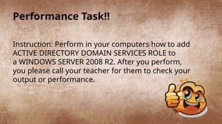 Performance Task!!
Instruction: Perform in your computers how to add
ACTIVE DIRECTORY DOMAIN SERVICES ROLE to
a WINDOWS SERVER 2008 R2. After you perform,
you please call your teacher for them to check your
output or performance.
 