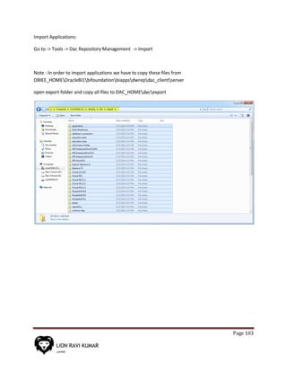 Page 103
Import Applications:
Go to -> Tools -> Dac Repository Management -> Import
Note : In order to import applications we have to copy these files from
OBIEE_HOMEOracleBI1bifoundationbiappsdwrepdac_clientserver
open export folder and copy all files to DAC_HOMEdacexport
 