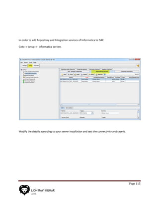 Page 115
In order to add Repository and Integration services of Informatica to DAC
Goto -> setup -> informatica servers
Modify the details according to your server installation and test the connectivity and save it.
 
