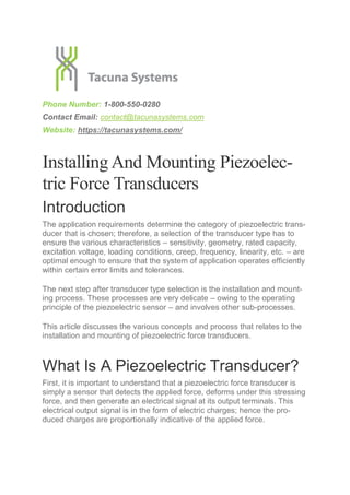 Phone Number: 1-800-550-0280
Contact Email: contact@tacunasystems.com
Website: https://tacunasystems.com/
Installing And Mounting Piezoelec-
tric Force Transducers
Introduction
The application requirements determine the category of piezoelectric trans-
ducer that is chosen; therefore, a selection of the transducer type has to
ensure the various characteristics – sensitivity, geometry, rated capacity,
excitation voltage, loading conditions, creep, frequency, linearity, etc. – are
optimal enough to ensure that the system of application operates efficiently
within certain error limits and tolerances.
The next step after transducer type selection is the installation and mount-
ing process. These processes are very delicate – owing to the operating
principle of the piezoelectric sensor – and involves other sub-processes.
This article discusses the various concepts and process that relates to the
installation and mounting of piezoelectric force transducers.
What Is A Piezoelectric Transducer?
First, it is important to understand that a piezoelectric force transducer is
simply a sensor that detects the applied force, deforms under this stressing
force, and then generate an electrical signal at its output terminals. This
electrical output signal is in the form of electric charges; hence the pro-
duced charges are proportionally indicative of the applied force.
 