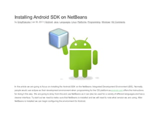 Installing Android SDK on NetBeans
by GregRJacobs | Jul 30, 2011 | Android, Java, Languages, Linux, Platforms, Programming, Windows | 62 Comments
In this article we are going to focus on installing the Android SDK on the NetBeans Integrated Development Environment (IDE). Normally
people would use eclipse as their development environment when programming for the OS platform asandroid.com offers the instructions
for doing it this way. We are going to stray from this and use NetBeans as it can also be used for a variety of different languages and has a
cleaner interface. To start out we need to make sure that NetBeans is installed and we will need to note what version we are using. After
NetBeans is installed we can begin configuring the environment for Android.
 