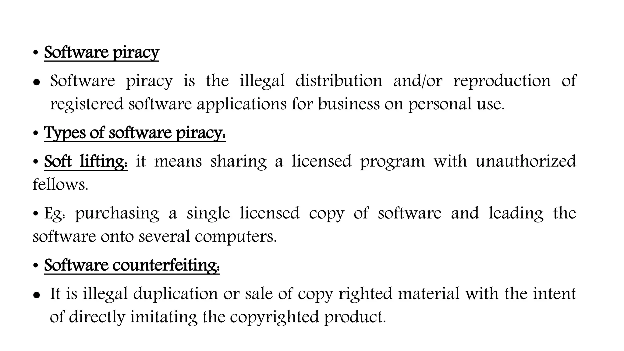 • Software piracy
 Software piracy is the illegal distribution and/or reproduction of
registered software applications for business on personal use.
• Types of software piracy:
• Soft lifting: it means sharing a licensed program with unauthorized
fellows.
• Eg: purchasing a single licensed copy of software and leading the
software onto several computers.
• Software counterfeiting:
 It is illegal duplication or sale of copy righted material with the intent
of directly imitating the copyrighted product.
 