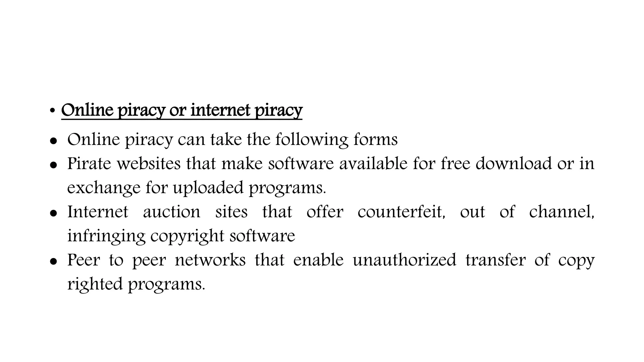 • Online piracy or internet piracy
 Online piracy can take the following forms
 Pirate websites that make software available for free download or in
exchange for uploaded programs.
 Internet auction sites that offer counterfeit, out of channel,
infringing copyright software
 Peer to peer networks that enable unauthorized transfer of copy
righted programs.
 