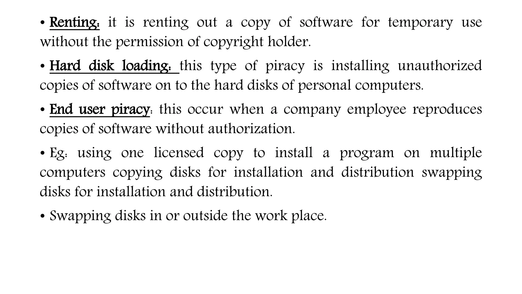 • Renting: it is renting out a copy of software for temporary use
without the permission of copyright holder.
• Hard disk loading: this type of piracy is installing unauthorized
copies of software on to the hard disks of personal computers.
• End user piracy: this occur when a company employee reproduces
copies of software without authorization.
• Eg: using one licensed copy to install a program on multiple
computers copying disks for installation and distribution swapping
disks for installation and distribution.
• Swapping disks in or outside the work place.
 