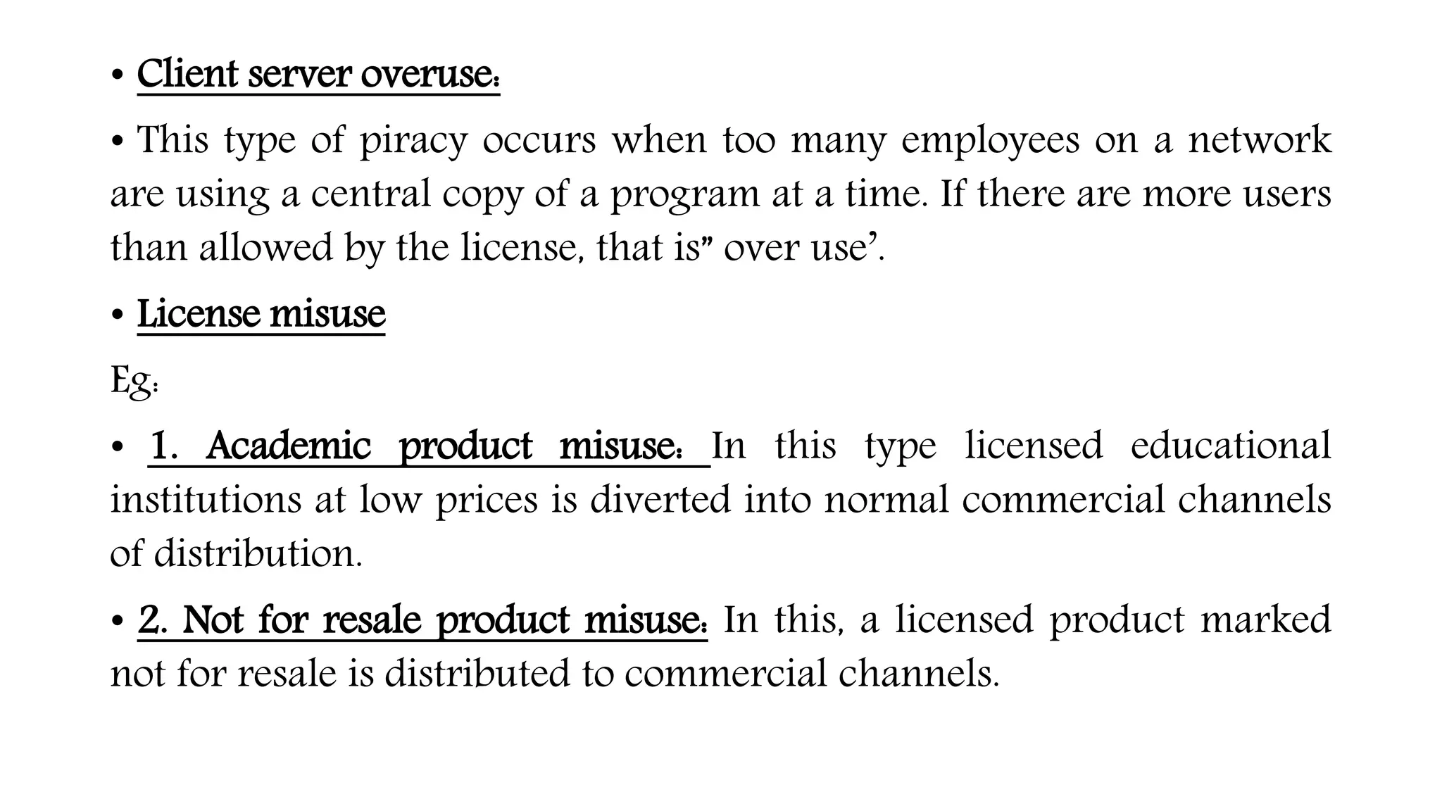 • Client server overuse:
• This type of piracy occurs when too many employees on a network
are using a central copy of a program at a time. If there are more users
than allowed by the license, that is” over use’.
• License misuse
Eg:
• 1. Academic product misuse: In this type licensed educational
institutions at low prices is diverted into normal commercial channels
of distribution.
• 2. Not for resale product misuse: In this, a licensed product marked
not for resale is distributed to commercial channels.
 