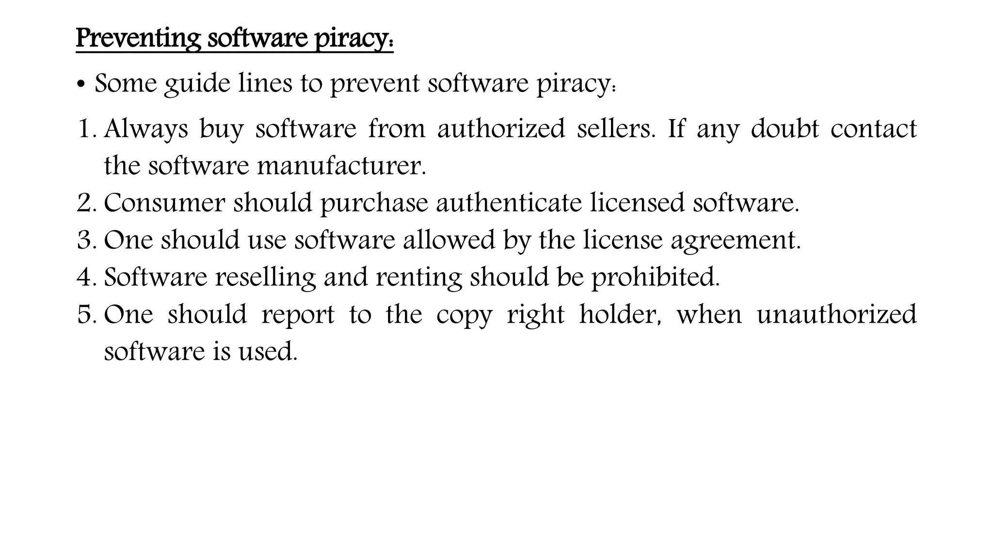 Preventing software piracy:
• Some guide lines to prevent software piracy:
1. Always buy software from authorized sellers. If any doubt contact
the software manufacturer.
2. Consumer should purchase authenticate licensed software.
3. One should use software allowed by the license agreement.
4. Software reselling and renting should be prohibited.
5. One should report to the copy right holder, when unauthorized
software is used.
 
