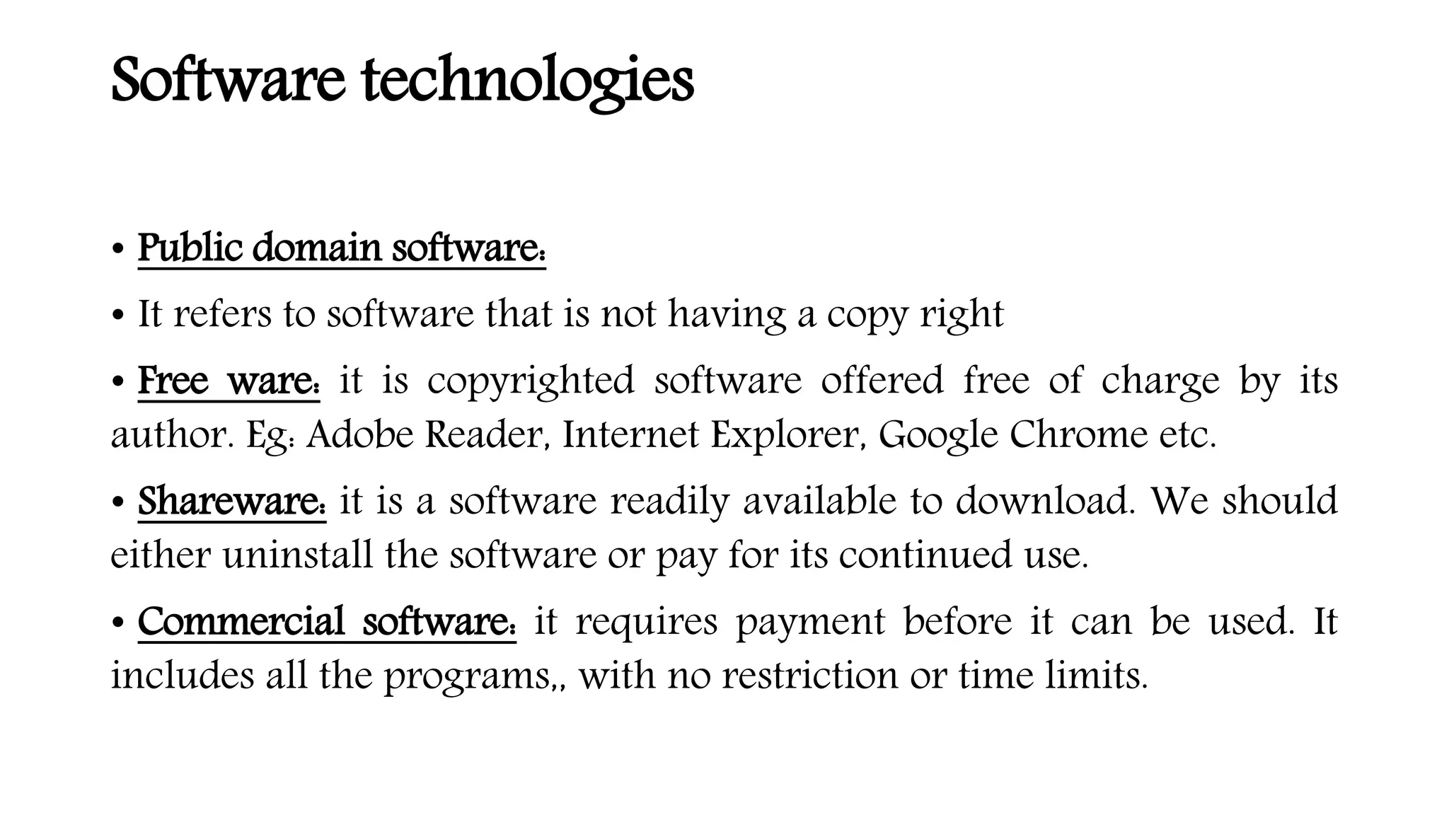 Software technologies
• Public domain software:
• It refers to software that is not having a copy right
• Free ware: it is copyrighted software offered free of charge by its
author. Eg: Adobe Reader, Internet Explorer, Google Chrome etc.
• Shareware: it is a software readily available to download. We should
either uninstall the software or pay for its continued use.
• Commercial software: it requires payment before it can be used. It
includes all the programs,, with no restriction or time limits.
 