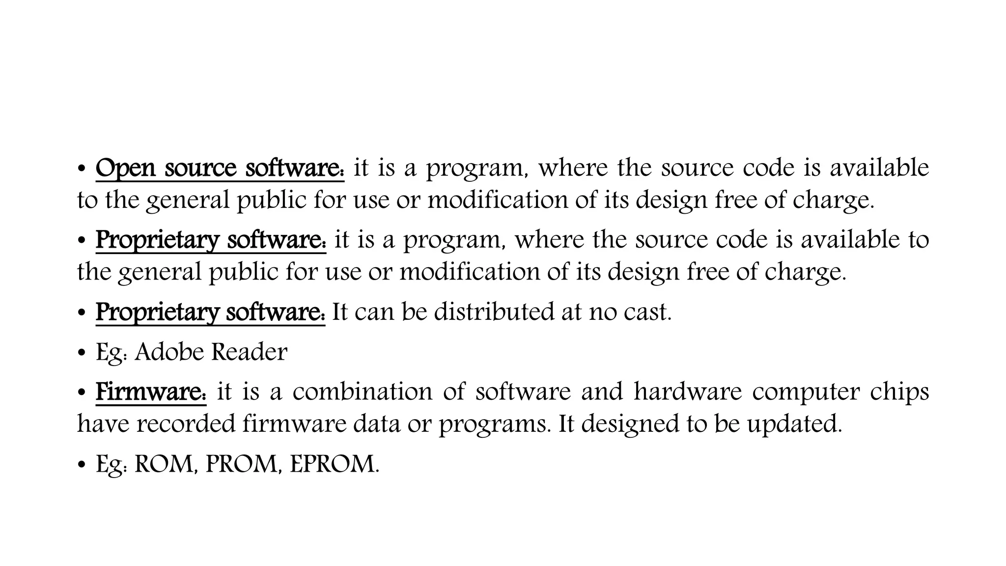 • Open source software: it is a program, where the source code is available
to the general public for use or modification of its design free of charge.
• Proprietary software: it is a program, where the source code is available to
the general public for use or modification of its design free of charge.
• Proprietary software: It can be distributed at no cast.
• Eg: Adobe Reader
• Firmware: it is a combination of software and hardware computer chips
have recorded firmware data or programs. It designed to be updated.
• Eg: ROM, PROM, EPROM.
 