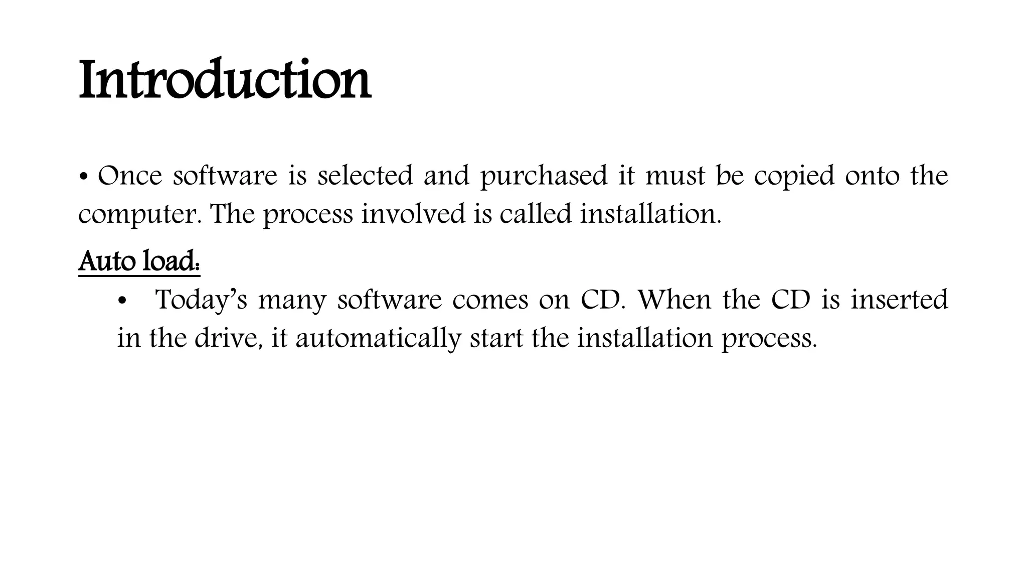 Introduction
• Once software is selected and purchased it must be copied onto the
computer. The process involved is called installation.
Auto load:
• Today’s many software comes on CD. When the CD is inserted
in the drive, it automatically start the installation process.
 