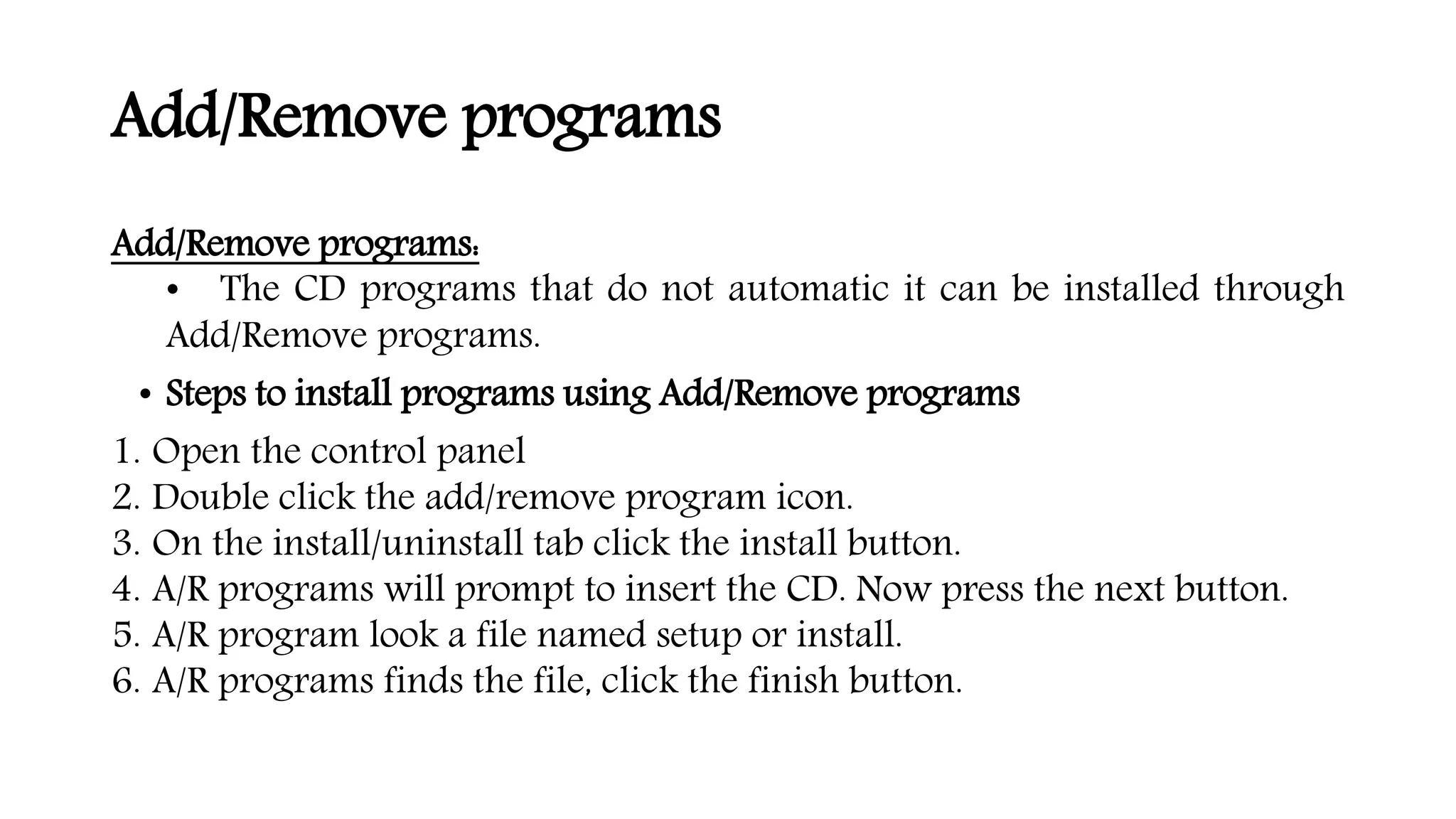 Add/Remove programs
Add/Remove programs:
• The CD programs that do not automatic it can be installed through
Add/Remove programs.
• Steps to install programs using Add/Remove programs
1. Open the control panel
2. Double click the add/remove program icon.
3. On the install/uninstall tab click the install button.
4. A/R programs will prompt to insert the CD. Now press the next button.
5. A/R program look a file named setup or install.
6. A/R programs finds the file, click the finish button.
 
