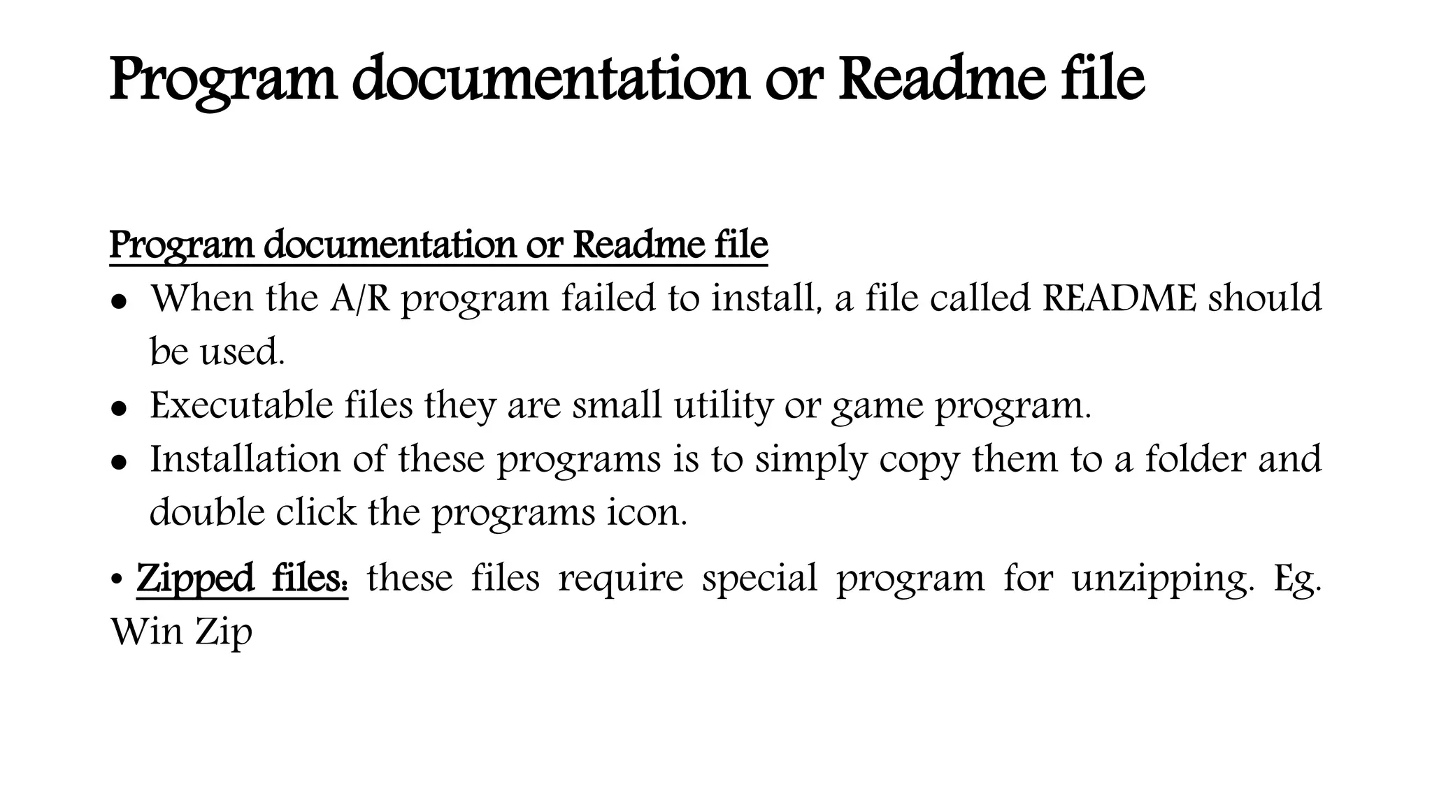 Program documentation or Readme file
Program documentation or Readme file
 When the A/R program failed to install, a file called README should
be used.
 Executable files they are small utility or game program.
 Installation of these programs is to simply copy them to a folder and
double click the programs icon.
• Zipped files: these files require special program for unzipping. Eg.
Win Zip
 