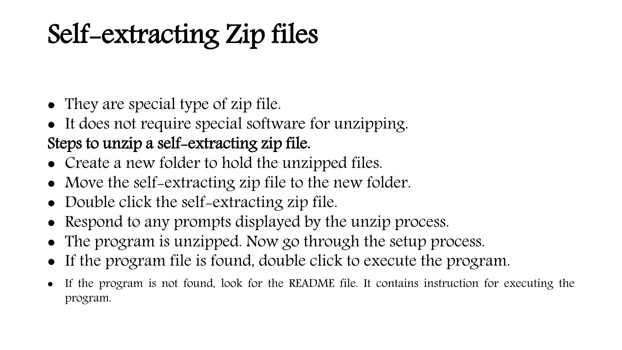 Self-extracting Zip files
 They are special type of zip file.
 It does not require special software for unzipping.
Steps to unzip a self-extracting zip file.
 Create a new folder to hold the unzipped files.
 Move the self-extracting zip file to the new folder.
 Double click the self-extracting zip file.
 Respond to any prompts displayed by the unzip process.
 The program is unzipped. Now go through the setup process.
 If the program file is found, double click to execute the program.
 If the program is not found, look for the README file. It contains instruction for executing the
program.
 