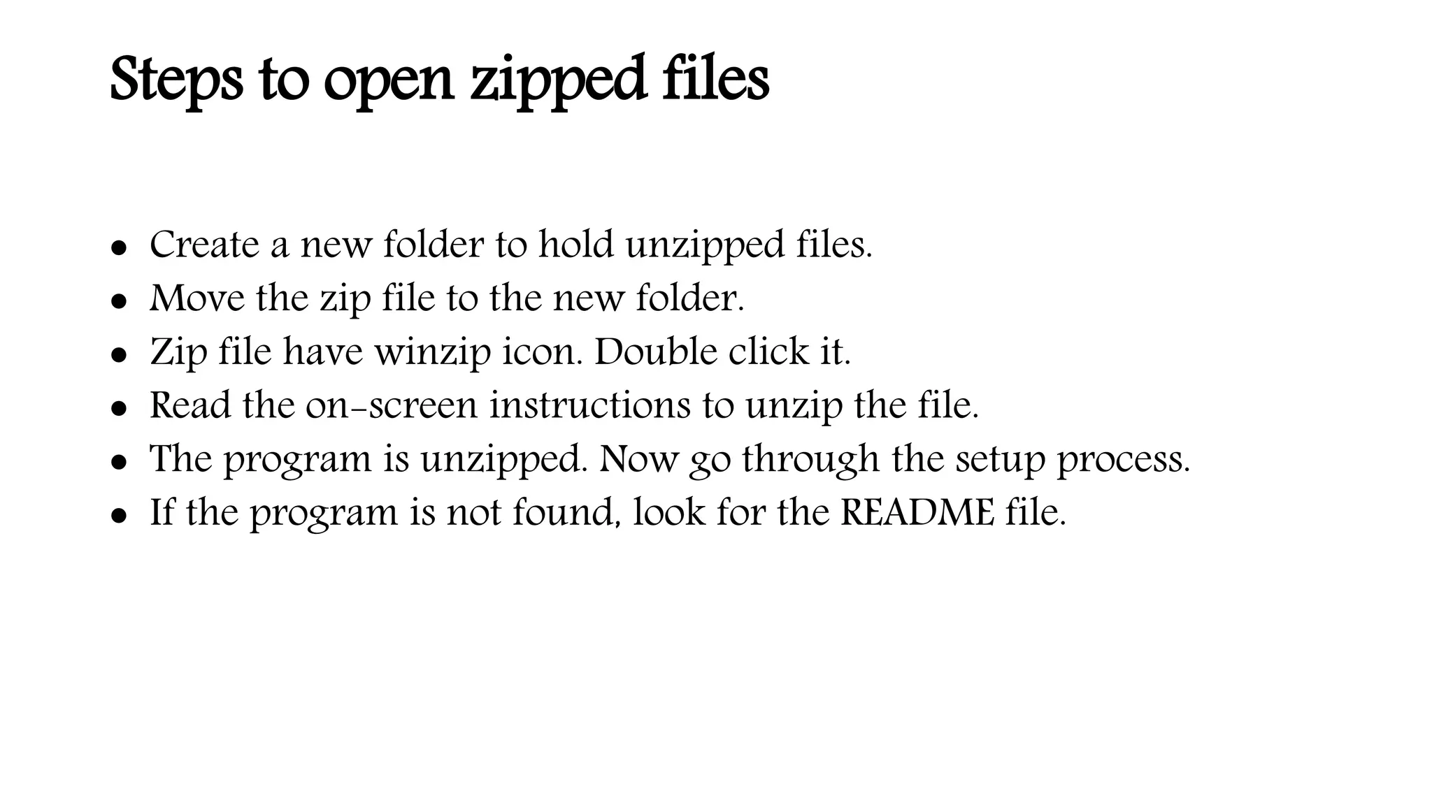 Steps to open zipped files
 Create a new folder to hold unzipped files.
 Move the zip file to the new folder.
 Zip file have winzip icon. Double click it.
 Read the on-screen instructions to unzip the file.
 The program is unzipped. Now go through the setup process.
 If the program is not found, look for the README file.
 