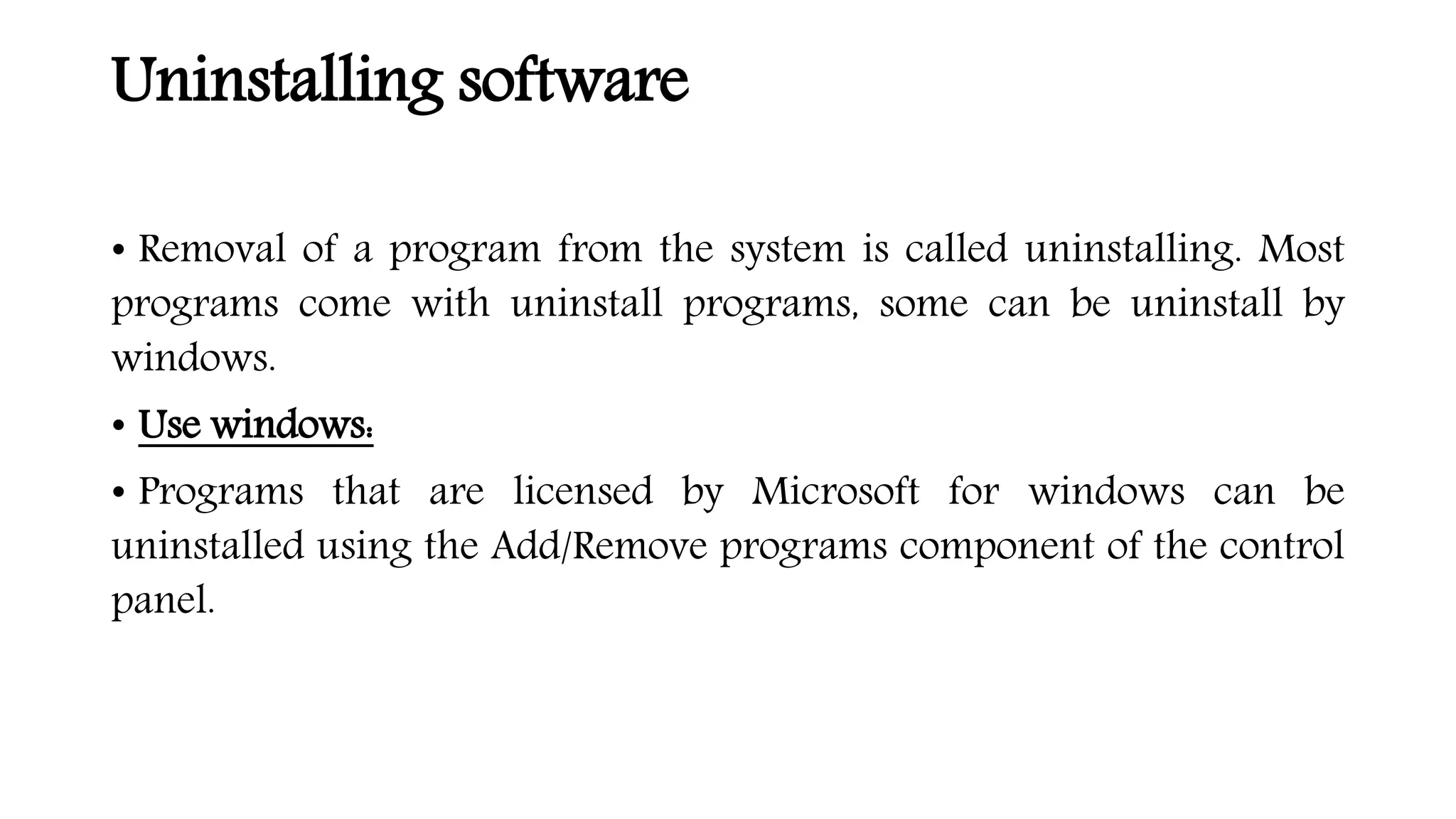 Uninstalling software
• Removal of a program from the system is called uninstalling. Most
programs come with uninstall programs, some can be uninstall by
windows.
• Use windows:
• Programs that are licensed by Microsoft for windows can be
uninstalled using the Add/Remove programs component of the control
panel.
 