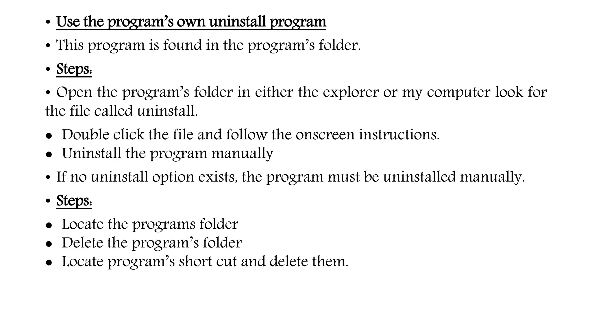 • Use the program’s own uninstall program
• This program is found in the program’s folder.
• Steps:
• Open the program’s folder in either the explorer or my computer look for
the file called uninstall.
 Double click the file and follow the onscreen instructions.
 Uninstall the program manually
• If no uninstall option exists, the program must be uninstalled manually.
• Steps:
 Locate the programs folder
 Delete the program’s folder
 Locate program’s short cut and delete them.
 