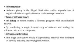 • Software piracy
 Software piracy is the illegal distribution and/or reproduction of
registered software applications for business on personal use.
• Types of software piracy:
• Soft lifting: it means sharing a licensed program with unauthorized
fellows.
• Eg: purchasing a single licensed copy of software and leading the
software onto several computers.
• Software counterfeiting:
 It is illegal duplication or sale of copy righted material with the intent
of directly imitating the copyrighted product.
 