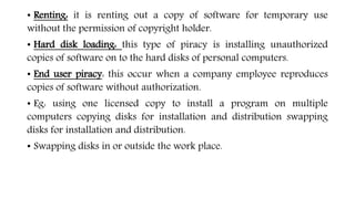 • Renting: it is renting out a copy of software for temporary use
without the permission of copyright holder.
• Hard disk loading: this type of piracy is installing unauthorized
copies of software on to the hard disks of personal computers.
• End user piracy: this occur when a company employee reproduces
copies of software without authorization.
• Eg: using one licensed copy to install a program on multiple
computers copying disks for installation and distribution swapping
disks for installation and distribution.
• Swapping disks in or outside the work place.
 