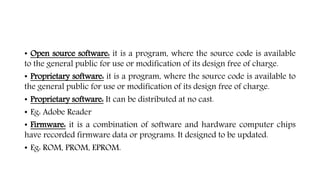 • Open source software: it is a program, where the source code is available
to the general public for use or modification of its design free of charge.
• Proprietary software: it is a program, where the source code is available to
the general public for use or modification of its design free of charge.
• Proprietary software: It can be distributed at no cast.
• Eg: Adobe Reader
• Firmware: it is a combination of software and hardware computer chips
have recorded firmware data or programs. It designed to be updated.
• Eg: ROM, PROM, EPROM.
 