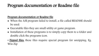 Program documentation or Readme file
Program documentation or Readme file
 When the A/R program failed to install, a file called README should
be used.
 Executable files they are small utility or game program.
 Installation of these programs is to simply copy them to a folder and
double click the programs icon.
• Zipped files: these files require special program for unzipping. Eg.
Win Zip
 