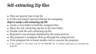 Self-extracting Zip files
 They are special type of zip file.
 It does not require special software for unzipping.
Steps to unzip a self-extracting zip file.
 Create a new folder to hold the unzipped files.
 Move the self-extracting zip file to the new folder.
 Double click the self-extracting zip file.
 Respond to any prompts displayed by the unzip process.
 The program is unzipped. Now go through the setup process.
 If the program file is found, double click to execute the program.
 If the program is not found, look for the README file. It contains instruction for executing the
program.
 