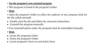 • Use the program’s own uninstall program
• This program is found in the program’s folder.
• Steps:
• Open the program’s folder in either the explorer or my computer look for
the file called uninstall.
 Double click the file and follow the onscreen instructions.
 Uninstall the program manually
• If no uninstall option exists, the program must be uninstalled manually.
• Steps:
 Locate the programs folder
 Delete the program’s folder
 Locate program’s short cut and delete them.
 