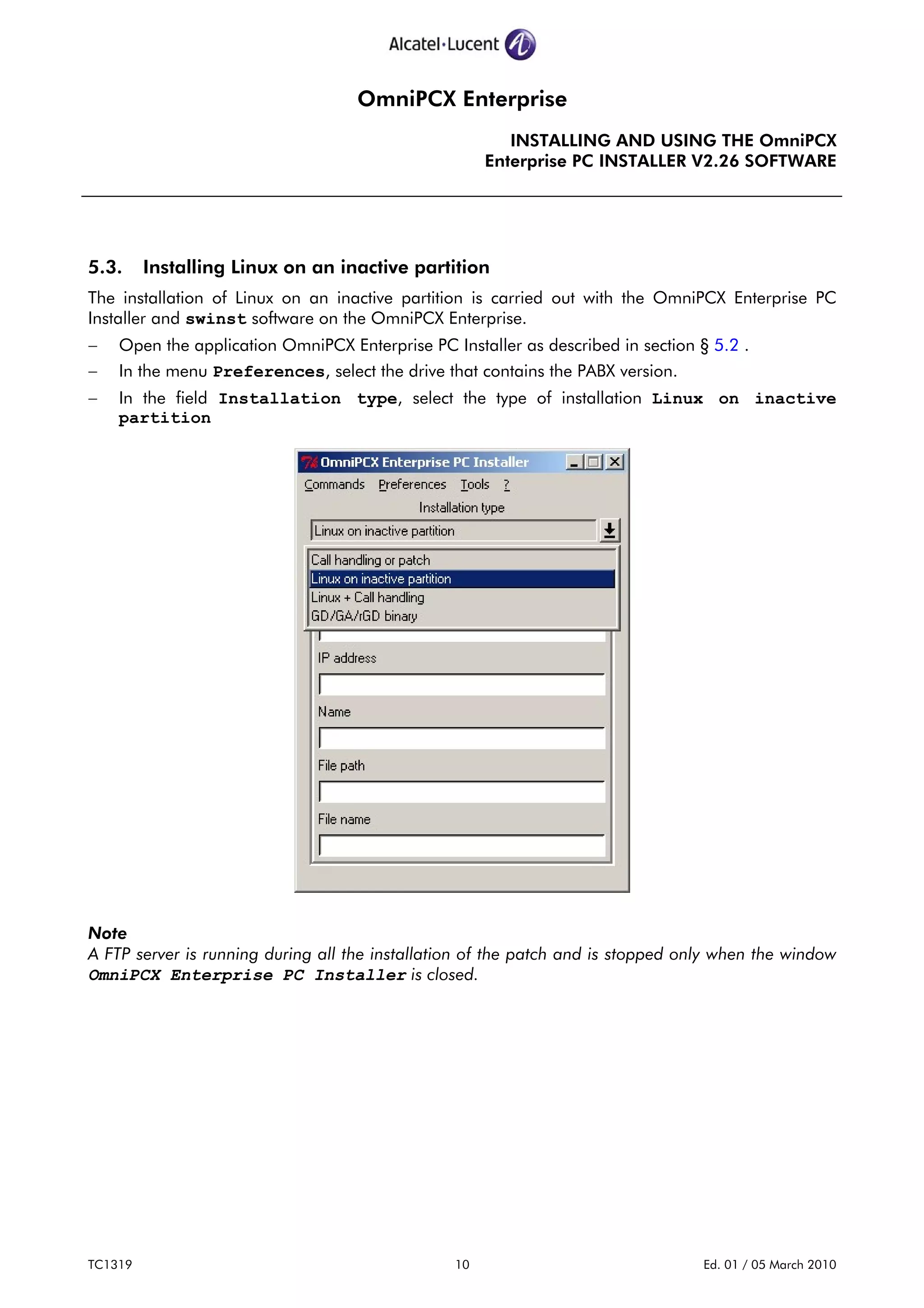 OmniPCX Enterprise
INSTALLING AND USING THE OmniPCX
Enterprise PC INSTALLER V2.26 SOFTWARE
TC1319 10 Ed. 01 / 05 March 2010
5.3. Installing Linux on an inactive partition
The installation of Linux on an inactive partition is carried out with the OmniPCX Enterprise PC
Installer and swinst software on the OmniPCX Enterprise.
− Open the application OmniPCX Enterprise PC Installer as described in section § 5.2 .
− In the menu Preferences, select the drive that contains the PABX version.
− In the field Installation type, select the type of installation Linux on inactive
partition
Note
A FTP server is running during all the installation of the patch and is stopped only when the window
OmniPCX Enterprise PC Installer is closed.
 