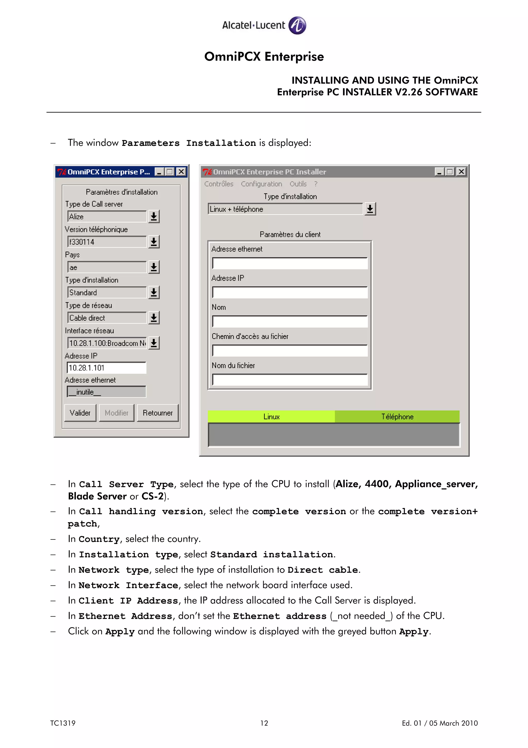 OmniPCX Enterprise
INSTALLING AND USING THE OmniPCX
Enterprise PC INSTALLER V2.26 SOFTWARE
TC1319 12 Ed. 01 / 05 March 2010
− The window Parameters Installation is displayed:
− In Call Server Type, select the type of the CPU to install (Alize, 4400, Appliance_server,
Blade Server or CS-2).
− In Call handling version, select the complete version or the complete version+
patch,
− In Country, select the country.
− In Installation type, select Standard installation.
− In Network type, select the type of installation to Direct cable.
− In Network Interface, select the network board interface used.
− In Client IP Address, the IP address allocated to the Call Server is displayed.
− In Ethernet Address, don’t set the Ethernet address (_not needed_) of the CPU.
− Click on Apply and the following window is displayed with the greyed button Apply.
 