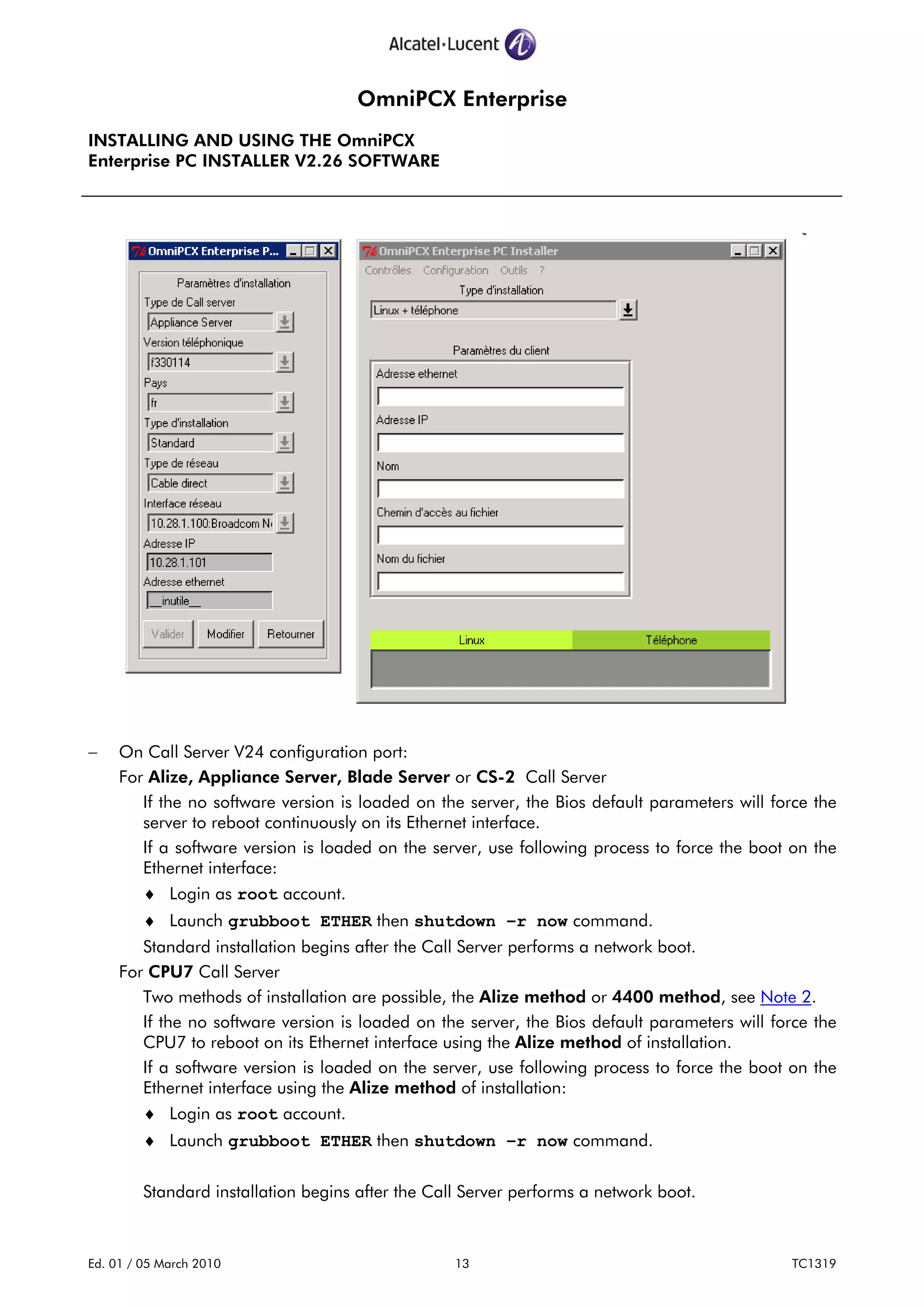 OmniPCX Enterprise
INSTALLING AND USING THE OmniPCX
Enterprise PC INSTALLER V2.26 SOFTWARE
Ed. 01 / 05 March 2010 13 TC1319
− On Call Server V24 configuration port:
For Alize, Appliance Server, Blade Server or CS-2 Call Server
If the no software version is loaded on the server, the Bios default parameters will force the
server to reboot continuously on its Ethernet interface.
If a software version is loaded on the server, use following process to force the boot on the
Ethernet interface:
♦ Login as root account.
♦ Launch grubboot ETHER then shutdown –r now command.
Standard installation begins after the Call Server performs a network boot.
For CPU7 Call Server
Two methods of installation are possible, the Alize method or 4400 method, see Note 2.
If the no software version is loaded on the server, the Bios default parameters will force the
CPU7 to reboot on its Ethernet interface using the Alize method of installation.
If a software version is loaded on the server, use following process to force the boot on the
Ethernet interface using the Alize method of installation:
♦ Login as root account.
♦ Launch grubboot ETHER then shutdown –r now command.
Standard installation begins after the Call Server performs a network boot.
 
