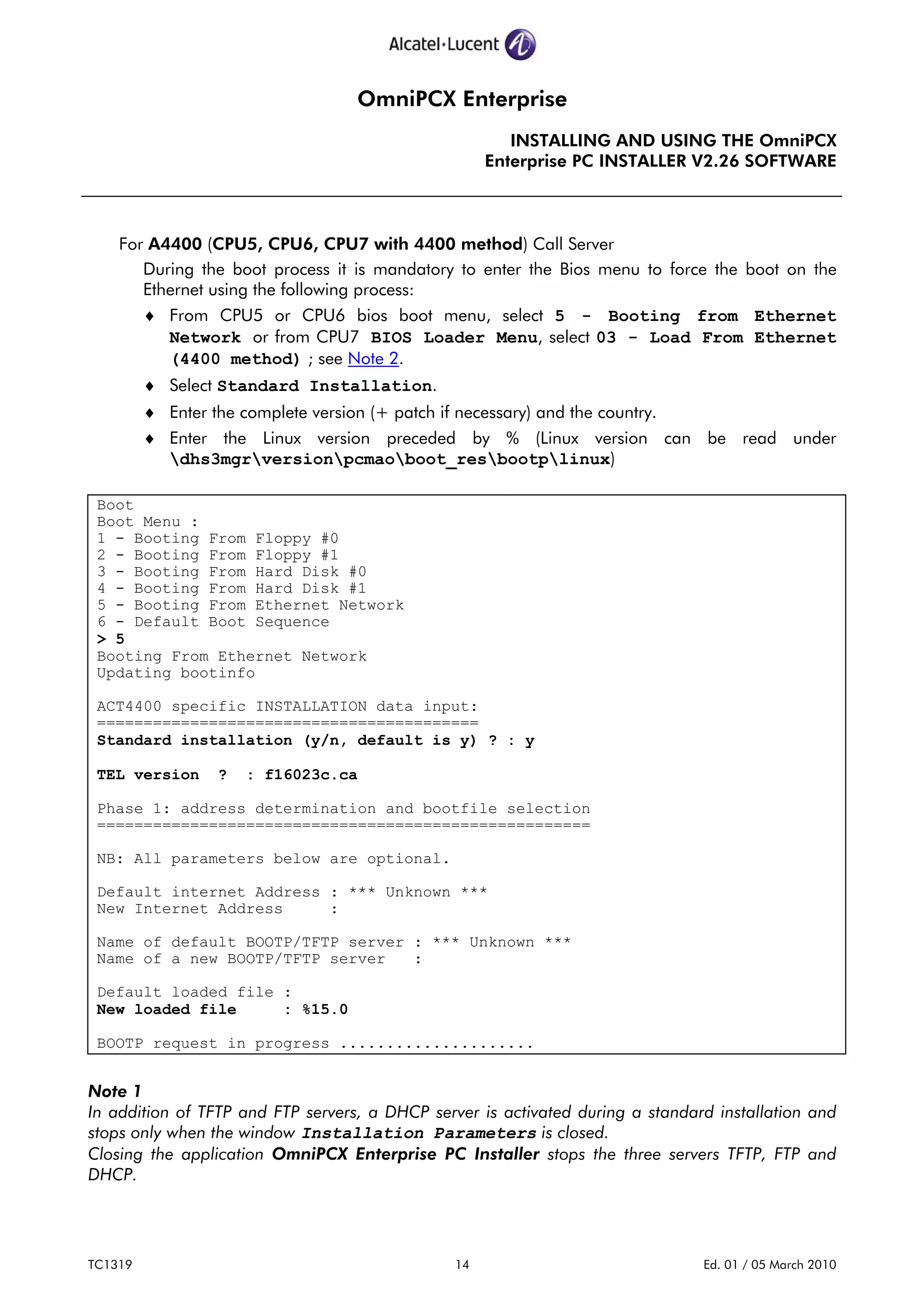 OmniPCX Enterprise
INSTALLING AND USING THE OmniPCX
Enterprise PC INSTALLER V2.26 SOFTWARE
TC1319 14 Ed. 01 / 05 March 2010
For A4400 (CPU5, CPU6, CPU7 with 4400 method) Call Server
During the boot process it is mandatory to enter the Bios menu to force the boot on the
Ethernet using the following process:
♦ From CPU5 or CPU6 bios boot menu, select 5 - Booting from Ethernet
Network or from CPU7 BIOS Loader Menu, select 03 - Load From Ethernet
(4400 method) ; see Note 2.
♦ Select Standard Installation.
♦ Enter the complete version (+ patch if necessary) and the country.
♦ Enter the Linux version preceded by % (Linux version can be read under
dhs3mgrversionpcmaoboot_resbootplinux)
Boot
Boot Menu :
1 - Booting From Floppy #0
2 - Booting From Floppy #1
3 - Booting From Hard Disk #0
4 - Booting From Hard Disk #1
5 - Booting From Ethernet Network
6 - Default Boot Sequence
> 5
Booting From Ethernet Network
Updating bootinfo
ACT4400 specific INSTALLATION data input:
=========================================
Standard installation (y/n, default is y) ? : y
TEL version ? : f16023c.ca
Phase 1: address determination and bootfile selection
=====================================================
NB: All parameters below are optional.
Default internet Address : *** Unknown ***
New Internet Address :
Name of default BOOTP/TFTP server : *** Unknown ***
Name of a new BOOTP/TFTP server :
Default loaded file :
New loaded file : %15.0
BOOTP request in progress .....................
Note 1
In addition of TFTP and FTP servers, a DHCP server is activated during a standard installation and
stops only when the window Installation Parameters is closed.
Closing the application OmniPCX Enterprise PC Installer stops the three servers TFTP, FTP and
DHCP.
 