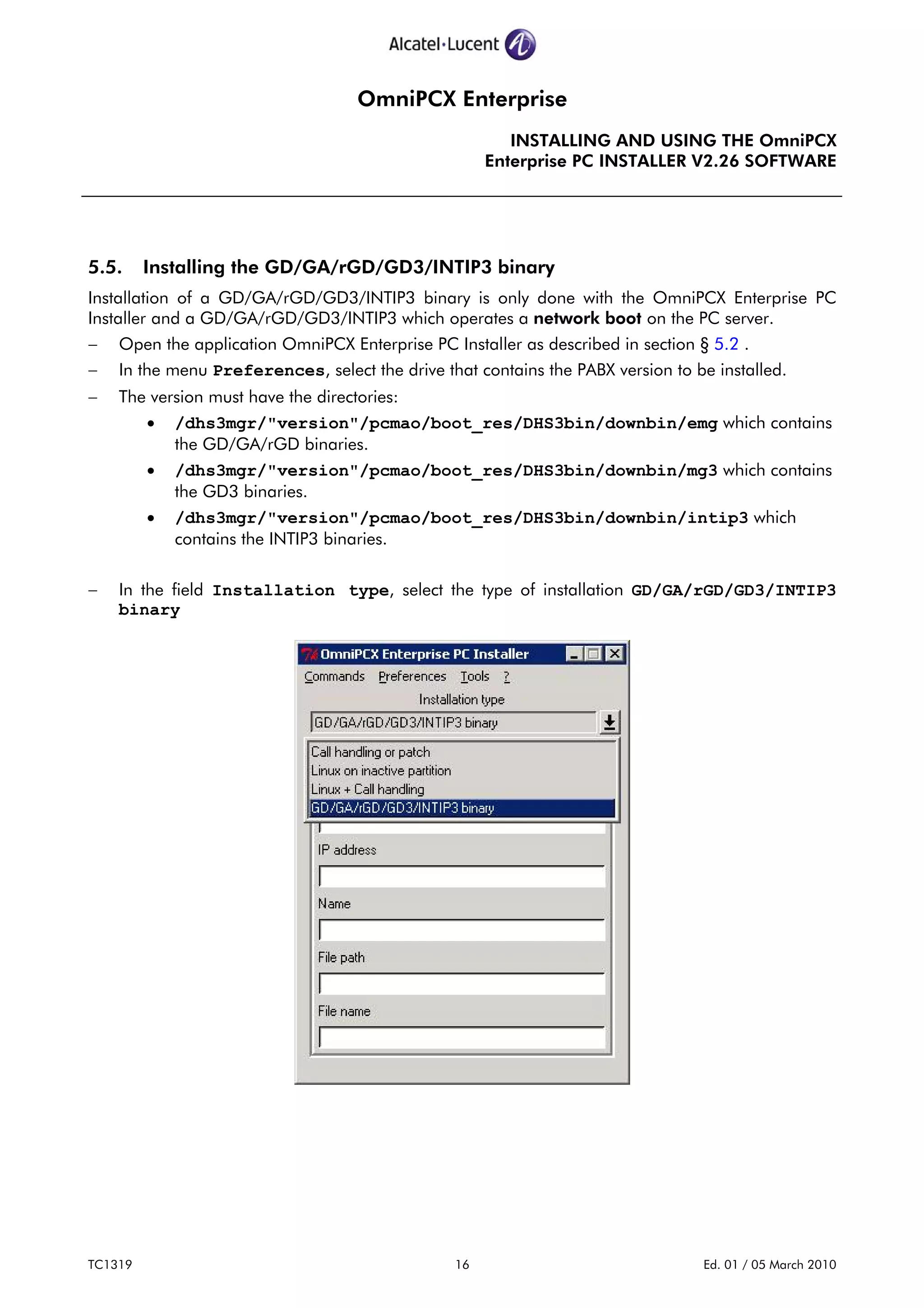 OmniPCX Enterprise
INSTALLING AND USING THE OmniPCX
Enterprise PC INSTALLER V2.26 SOFTWARE
TC1319 16 Ed. 01 / 05 March 2010
5.5. Installing the GD/GA/rGD/GD3/INTIP3 binary
Installation of a GD/GA/rGD/GD3/INTIP3 binary is only done with the OmniPCX Enterprise PC
Installer and a GD/GA/rGD/GD3/INTIP3 which operates a network boot on the PC server.
− Open the application OmniPCX Enterprise PC Installer as described in section § 5.2 .
− In the menu Preferences, select the drive that contains the PABX version to be installed.
− The version must have the directories:
• /dhs3mgr/"version"/pcmao/boot_res/DHS3bin/downbin/emg which contains
the GD/GA/rGD binaries.
• /dhs3mgr/"version"/pcmao/boot_res/DHS3bin/downbin/mg3 which contains
the GD3 binaries.
• /dhs3mgr/"version"/pcmao/boot_res/DHS3bin/downbin/intip3 which
contains the INTIP3 binaries.
− In the field Installation type, select the type of installation GD/GA/rGD/GD3/INTIP3
binary
 