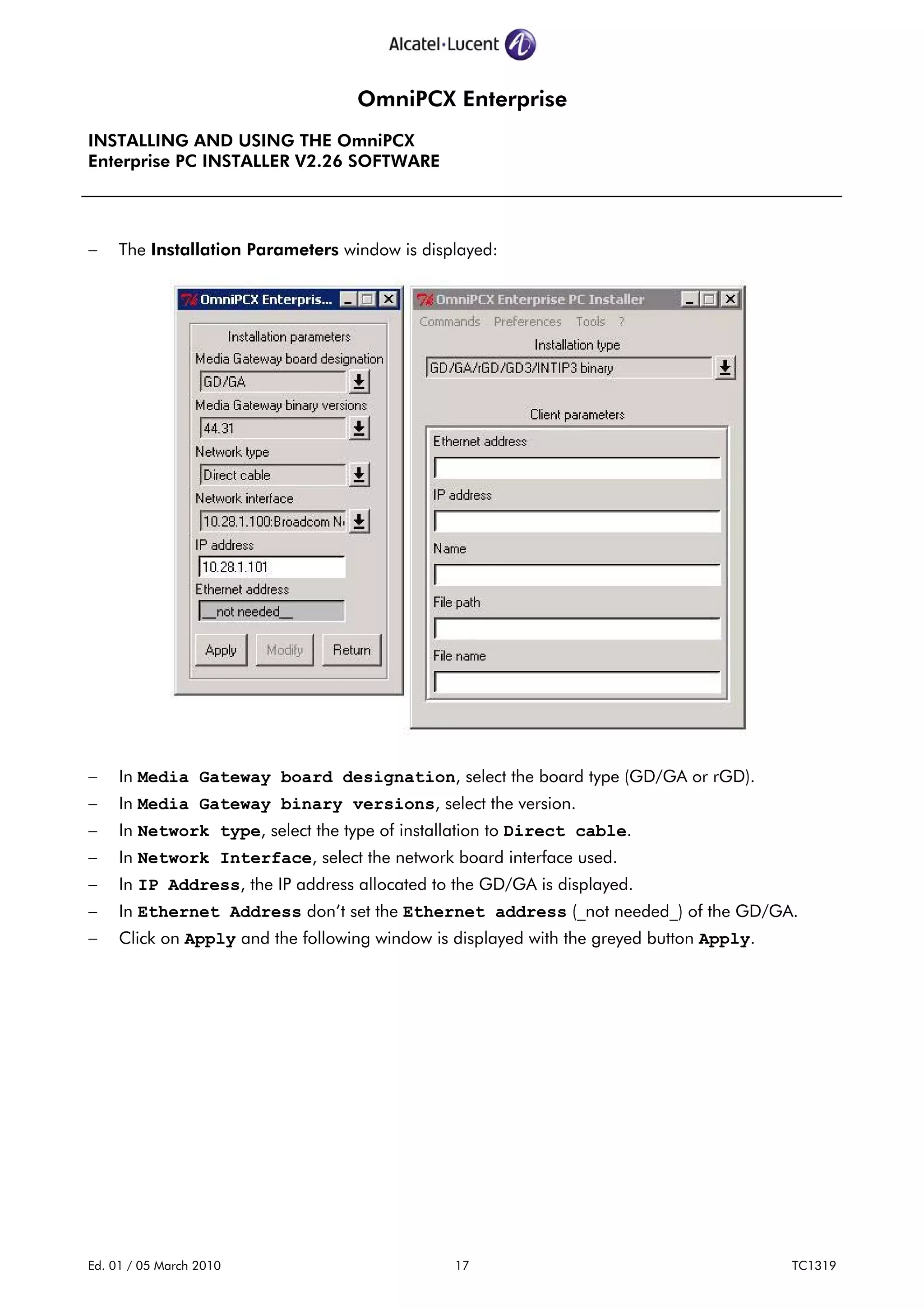 OmniPCX Enterprise
INSTALLING AND USING THE OmniPCX
Enterprise PC INSTALLER V2.26 SOFTWARE
Ed. 01 / 05 March 2010 17 TC1319
− The Installation Parameters window is displayed:
− In Media Gateway board designation, select the board type (GD/GA or rGD).
− In Media Gateway binary versions, select the version.
− In Network type, select the type of installation to Direct cable.
− In Network Interface, select the network board interface used.
− In IP Address, the IP address allocated to the GD/GA is displayed.
− In Ethernet Address don’t set the Ethernet address (_not needed_) of the GD/GA.
− Click on Apply and the following window is displayed with the greyed button Apply.
 