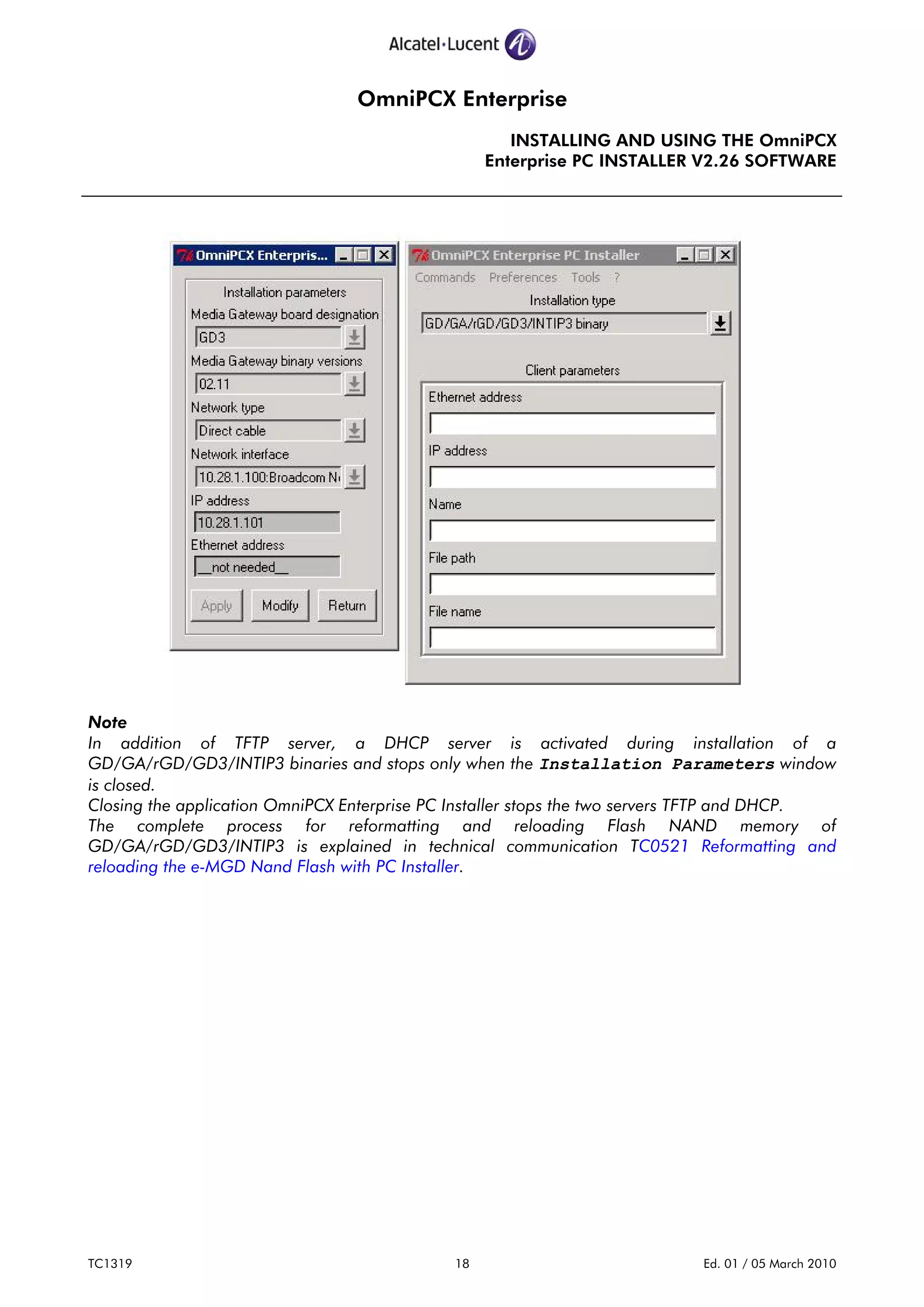 OmniPCX Enterprise
INSTALLING AND USING THE OmniPCX
Enterprise PC INSTALLER V2.26 SOFTWARE
TC1319 18 Ed. 01 / 05 March 2010
Note
In addition of TFTP server, a DHCP server is activated during installation of a
GD/GA/rGD/GD3/INTIP3 binaries and stops only when the Installation Parameters window
is closed.
Closing the application OmniPCX Enterprise PC Installer stops the two servers TFTP and DHCP.
The complete process for reformatting and reloading Flash NAND memory of
GD/GA/rGD/GD3/INTIP3 is explained in technical communication TC0521 Reformatting and
reloading the e-MGD Nand Flash with PC Installer.
 