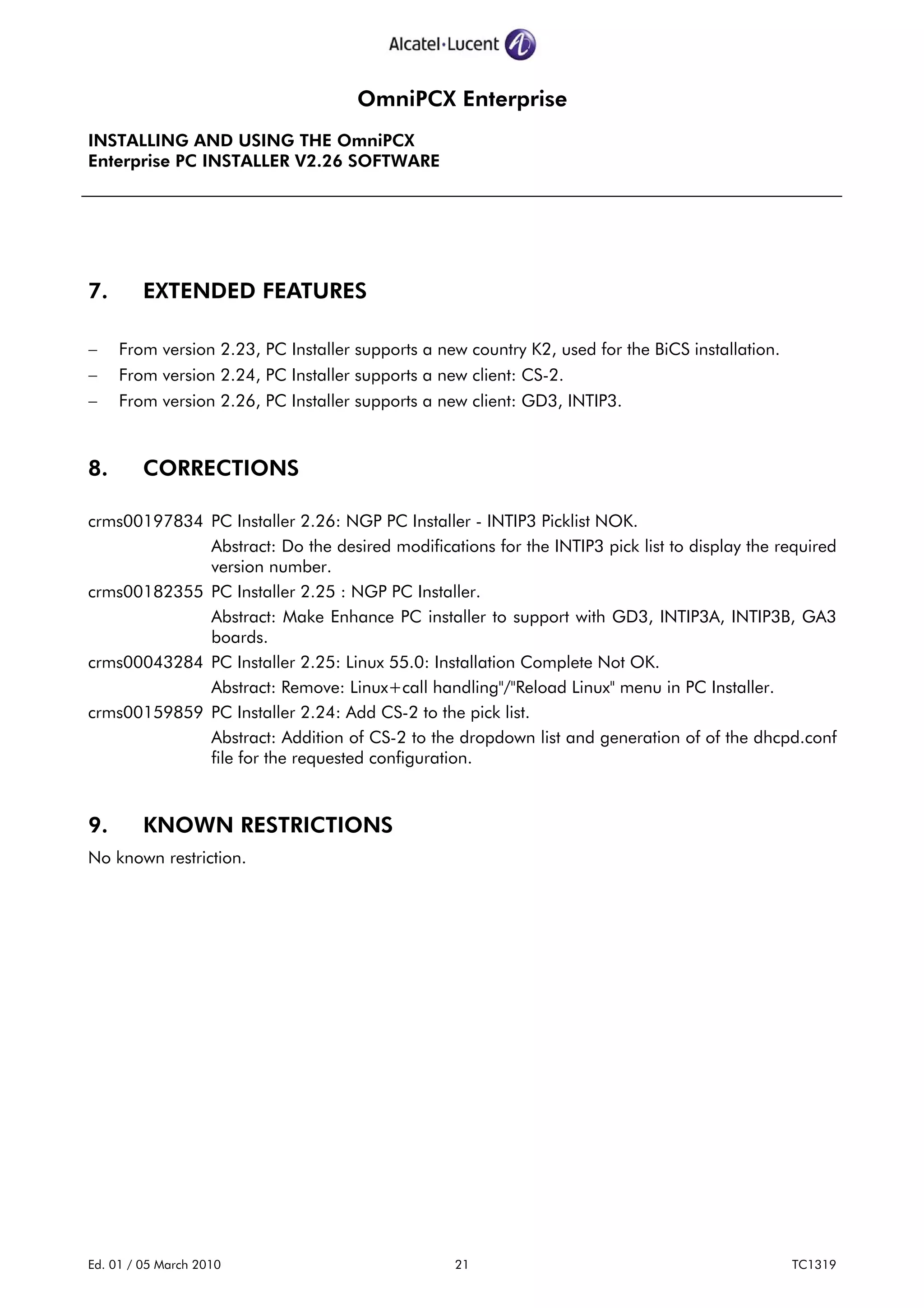 OmniPCX Enterprise
INSTALLING AND USING THE OmniPCX
Enterprise PC INSTALLER V2.26 SOFTWARE
Ed. 01 / 05 March 2010 21 TC1319
7. EXTENDED FEATURES
− From version 2.23, PC Installer supports a new country K2, used for the BiCS installation.
− From version 2.24, PC Installer supports a new client: CS-2.
− From version 2.26, PC Installer supports a new client: GD3, INTIP3.
8. CORRECTIONS
crms00197834 PC Installer 2.26: NGP PC Installer - INTIP3 Picklist NOK.
Abstract: Do the desired modifications for the INTIP3 pick list to display the required
version number.
crms00182355 PC Installer 2.25 : NGP PC Installer.
Abstract: Make Enhance PC installer to support with GD3, INTIP3A, INTIP3B, GA3
boards.
crms00043284 PC Installer 2.25: Linux 55.0: Installation Complete Not OK.
Abstract: Remove: Linux+call handling"/"Reload Linux" menu in PC Installer.
crms00159859 PC Installer 2.24: Add CS-2 to the pick list.
Abstract: Addition of CS-2 to the dropdown list and generation of of the dhcpd.conf
file for the requested configuration.
9. KNOWN RESTRICTIONS
No known restriction.
 