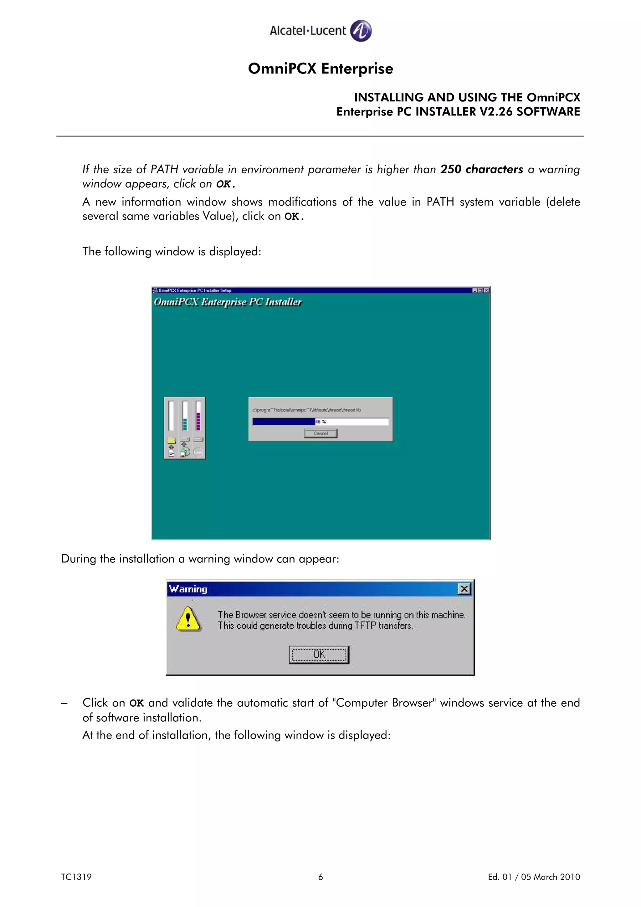OmniPCX Enterprise
INSTALLING AND USING THE OmniPCX
Enterprise PC INSTALLER V2.26 SOFTWARE
TC1319 6 Ed. 01 / 05 March 2010
If the size of PATH variable in environment parameter is higher than 250 characters a warning
window appears, click on OK.
A new information window shows modifications of the value in PATH system variable (delete
several same variables Value), click on OK.
The following window is displayed:
During the installation a warning window can appear:
− Click on OK and validate the automatic start of "Computer Browser" windows service at the end
of software installation.
At the end of installation, the following window is displayed:
 
