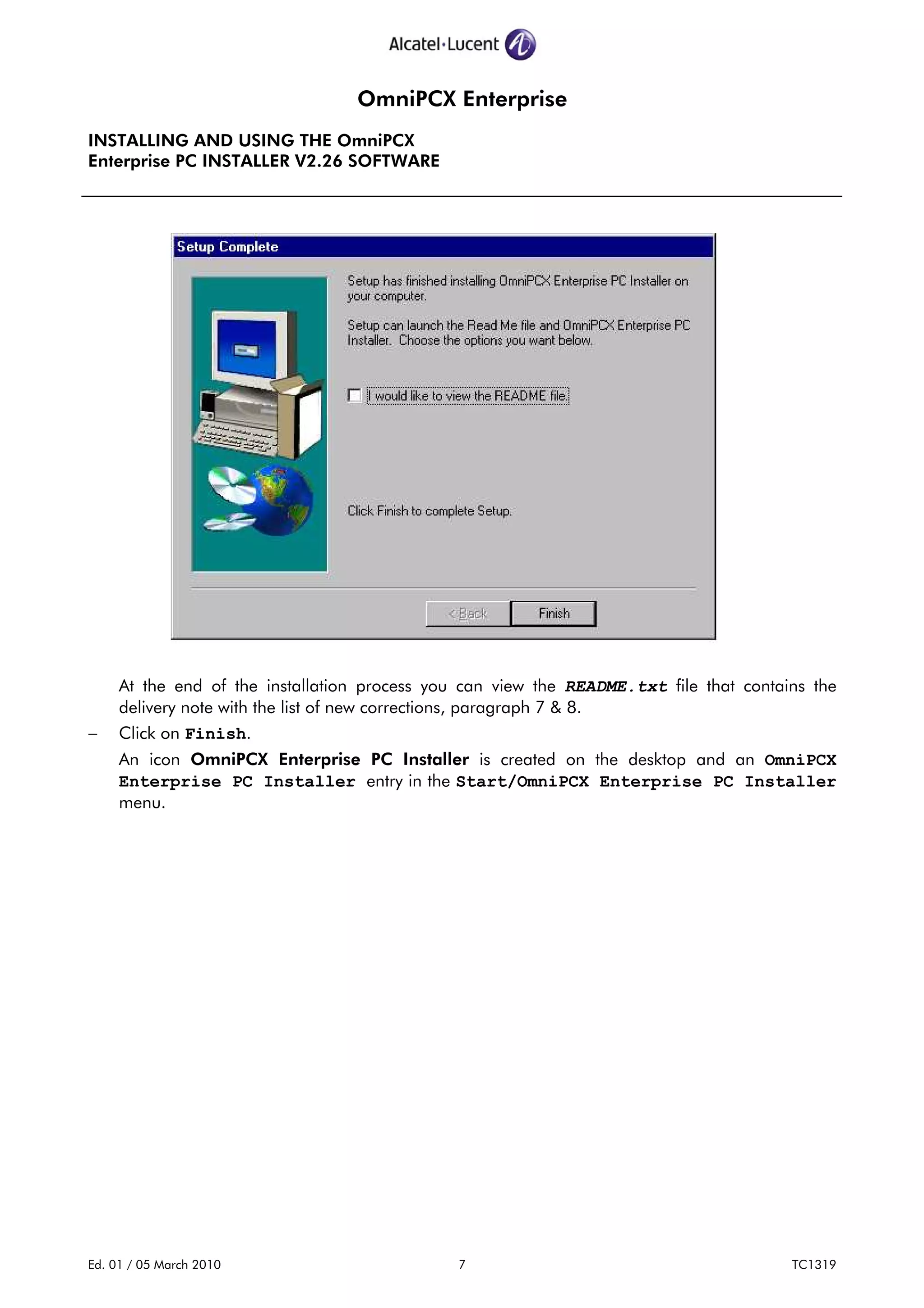 OmniPCX Enterprise
INSTALLING AND USING THE OmniPCX
Enterprise PC INSTALLER V2.26 SOFTWARE
Ed. 01 / 05 March 2010 7 TC1319
At the end of the installation process you can view the README.txt file that contains the
delivery note with the list of new corrections, paragraph 7 & 8.
− Click on Finish.
An icon OmniPCX Enterprise PC Installer is created on the desktop and an OmniPCX
Enterprise PC Installer entry in the Start/OmniPCX Enterprise PC Installer
menu.
 