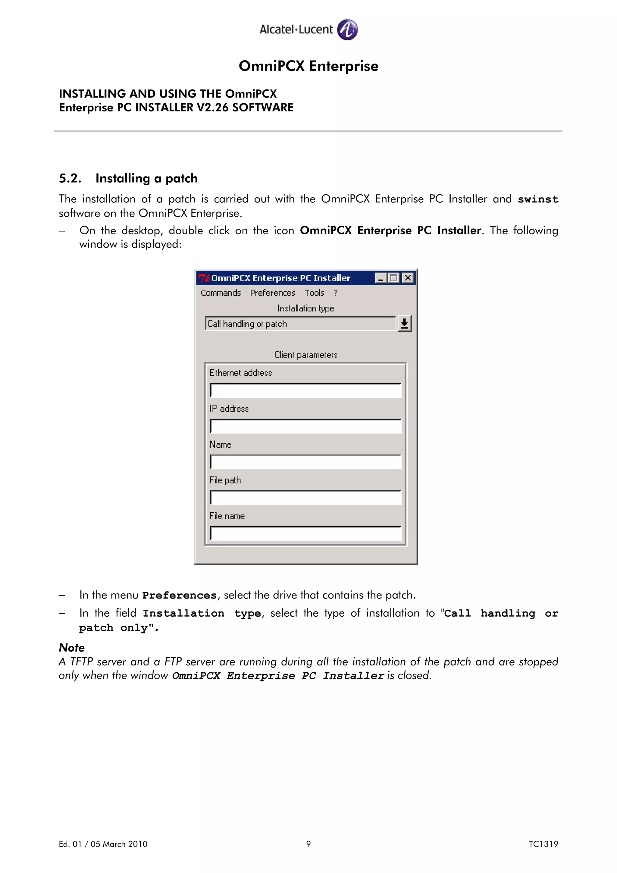 OmniPCX Enterprise
INSTALLING AND USING THE OmniPCX
Enterprise PC INSTALLER V2.26 SOFTWARE
Ed. 01 / 05 March 2010 9 TC1319
5.2. Installing a patch
The installation of a patch is carried out with the OmniPCX Enterprise PC Installer and swinst
software on the OmniPCX Enterprise.
− On the desktop, double click on the icon OmniPCX Enterprise PC Installer. The following
window is displayed:
− In the menu Preferences, select the drive that contains the patch.
− In the field Installation type, select the type of installation to "Call handling or
patch only".
Note
A TFTP server and a FTP server are running during all the installation of the patch and are stopped
only when the window OmniPCX Enterprise PC Installer is closed.
 