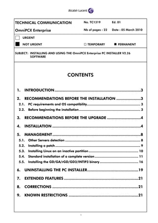 1
TECHNICAL COMMUNICATION No. TC1319 Ed. 01
OmniPCX Enterprise Nb of pages : 22 Date : 05 March 2010
URGENT
NOT URGENT TEMPORARY PERMANENT
SUBJECT: INSTALLING AND USING THE OmniPCX Enterprise PC INSTALLER V2.26
SOFTWARE
CONTENTS
1. INTRODUCTION..........................................................................3
2. RECOMMENDATIONS BEFORE THE INSTALLATION .....................3
2.1. PC requirements and OS compatibility...................................................... 3
2.2. Before beginning the installation.............................................................. 3
3. RECOMMENDATIONS BEFORE THE UPGRADE .............................4
4. INSTALLATION ............................................................................4
5. MANAGEMENT............................................................................8
5.1. Other Servers detection ............................................................................ 8
5.2. Installing a patch ...................................................................................... 9
5.3. Installing Linux on an inactive partition .................................................. 10
5.4. Standard installation of a complete version ............................................ 11
5.5. Installing the GD/GA/rGD/GD3/INTIP3 binary....................................... 16
6. UNINSTALLING THE PC INSTALLER............................................19
7. EXTENDED FEATURES ................................................................21
8. CORRECTIONS ..........................................................................21
9. KNOWN RESTRICTIONS ............................................................21
 
