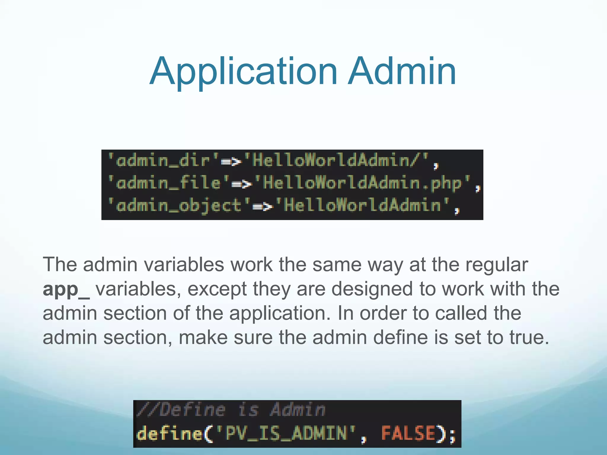 Application Admin



The admin variables work the same way at the regular
app_ variables, except they are designed to work with the
admin section of the application. In order to called the
admin section, make sure the admin define is set to true.
 