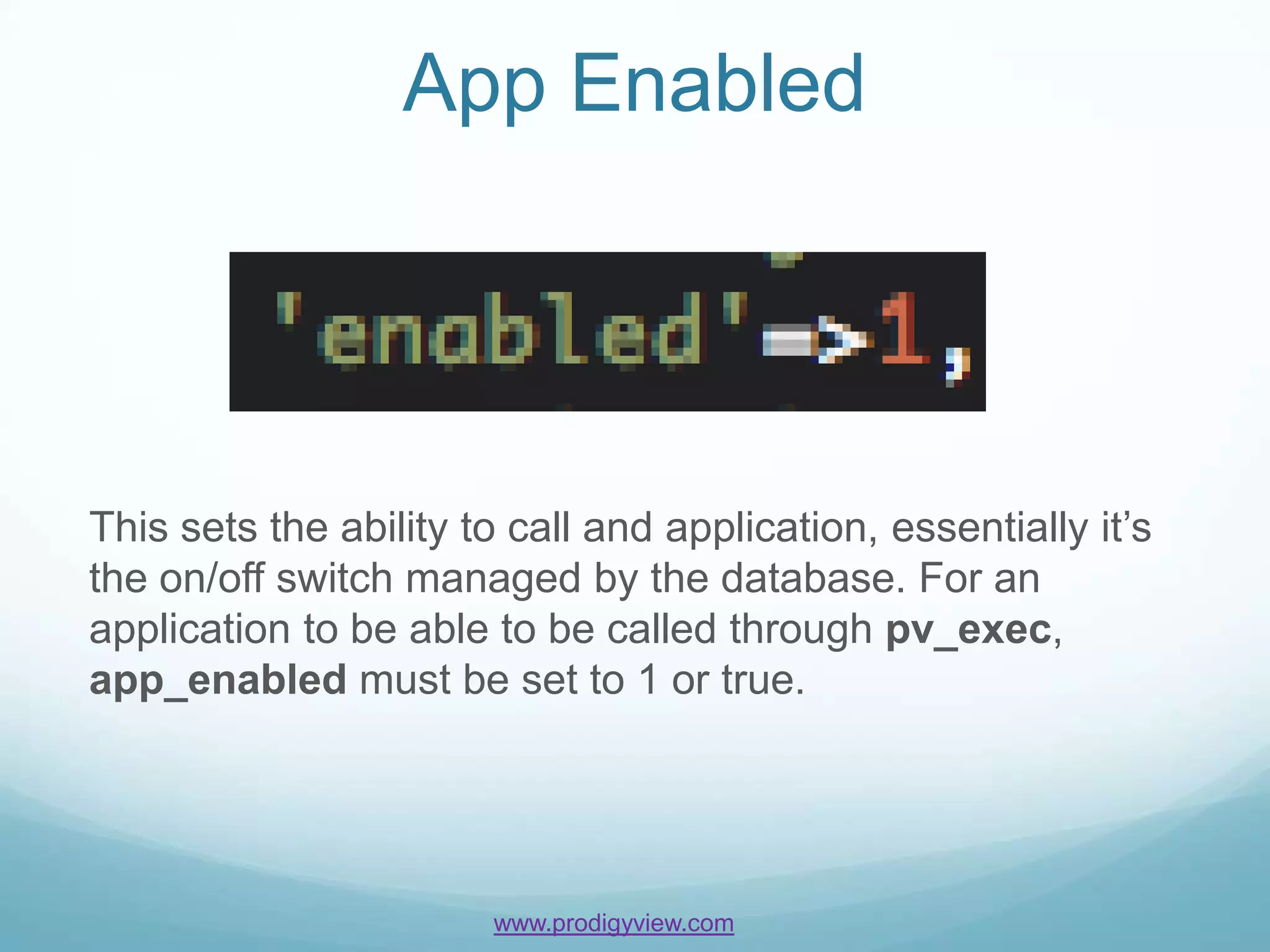 App Enabled




This sets the ability to call and application, essentially it’s
the on/off switch managed by the database. For an
application to be able to be called through pv_exec,
app_enabled must be set to 1 or true.




                       www.prodigyview.com
 
