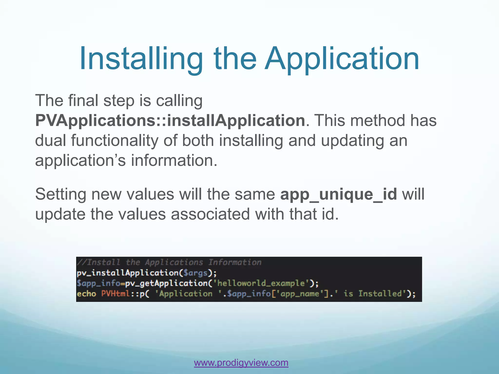 Installing the Application
The final step is calling
PVApplications::installApplication. This method has
dual functionality of both installing and updating an
application’s information.

Setting new values will the same app_unique_id will
update the values associated with that id.




                    www.prodigyview.com
 