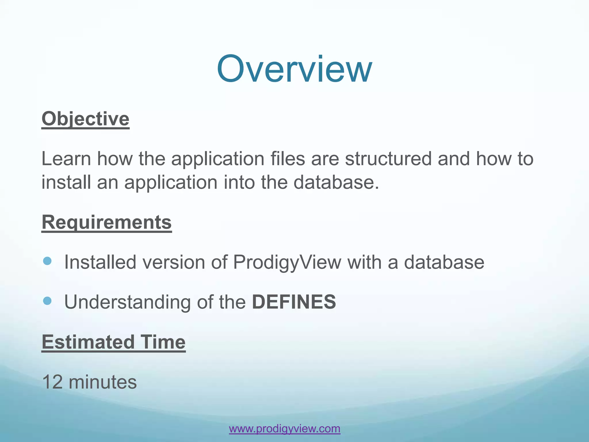 Overview
Objective

Learn how the application files are structured and how to
install an application into the database.

Requirements

 Installed version of ProdigyView with a database
 Understanding of the DEFINES
Estimated Time

12 minutes

                     www.prodigyview.com
 