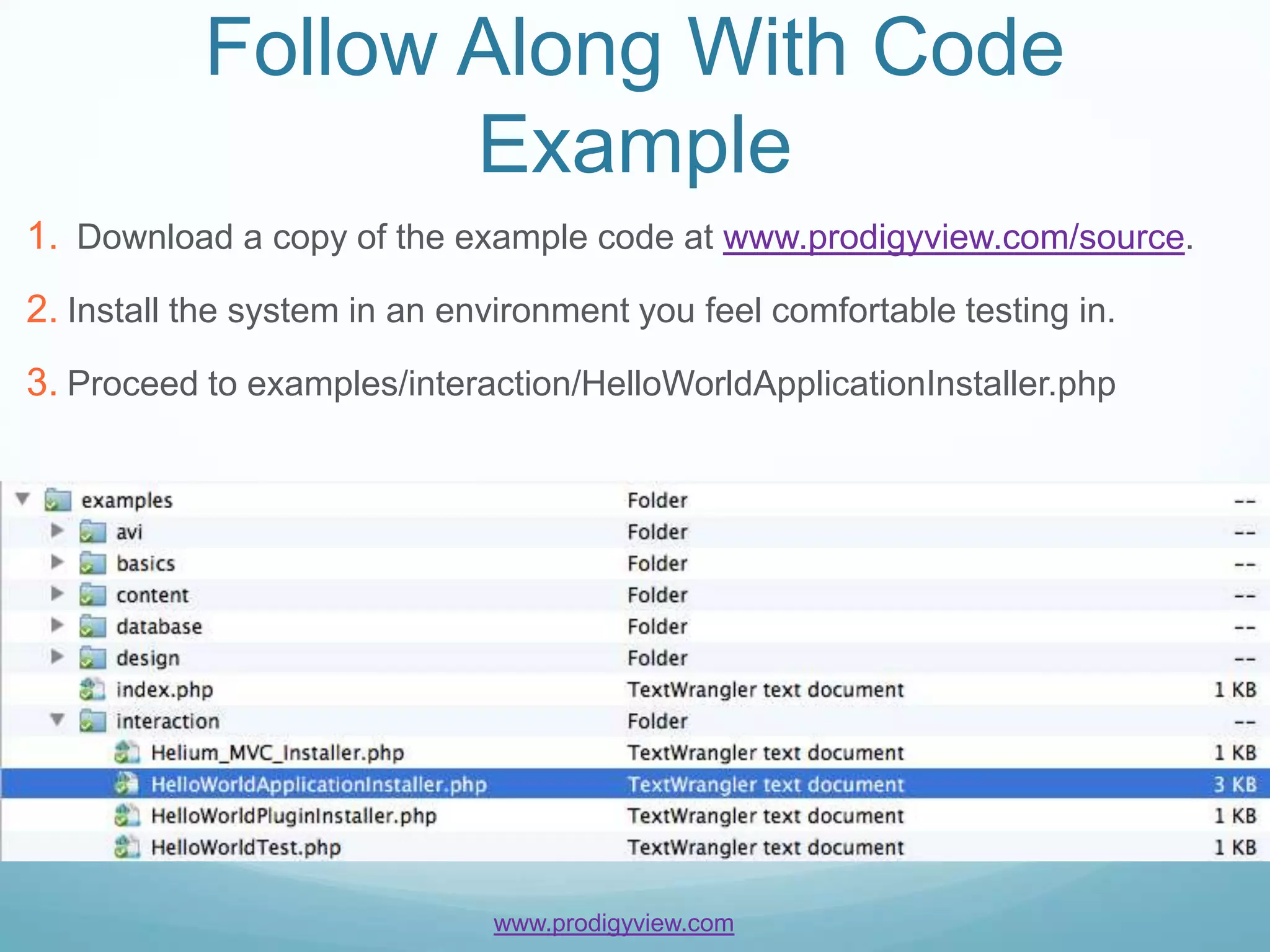 Follow Along With Code
                  Example
1. Download a copy of the example code at www.prodigyview.com/source.
2. Install the system in an environment you feel comfortable testing in.
3. Proceed to examples/interaction/HelloWorldApplicationInstaller.php




                              www.prodigyview.com
 