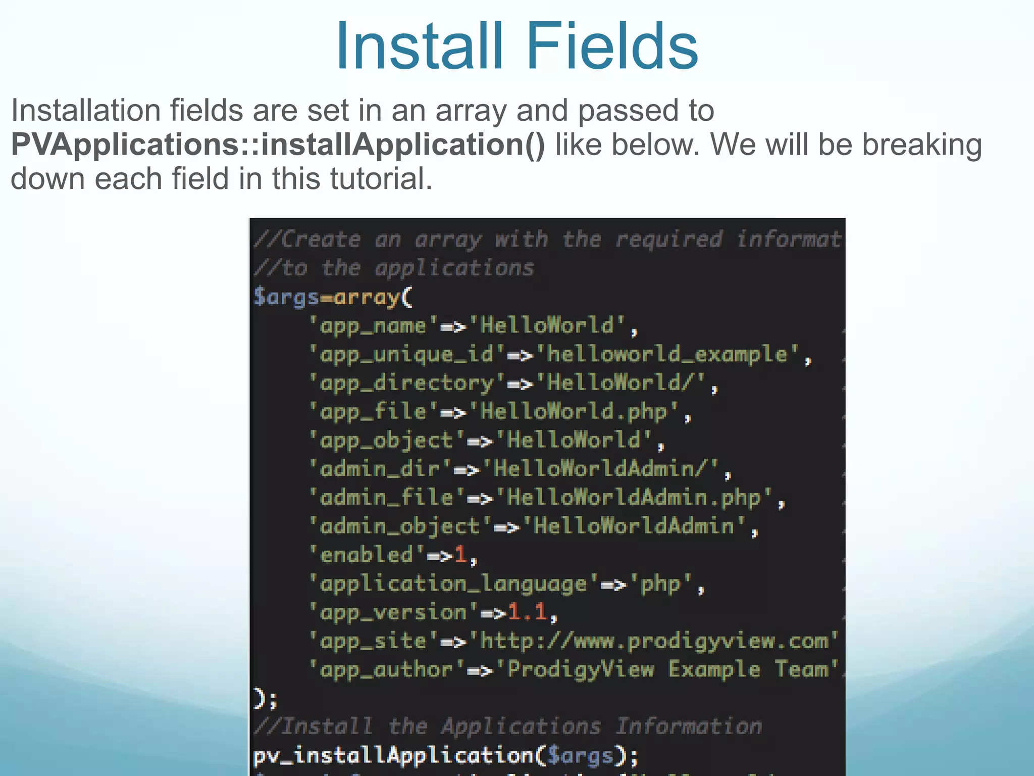 Install Fields
Installation fields are set in an array and passed to
PVApplications::installApplication() like below. We will be breaking
down each field in this tutorial.
 