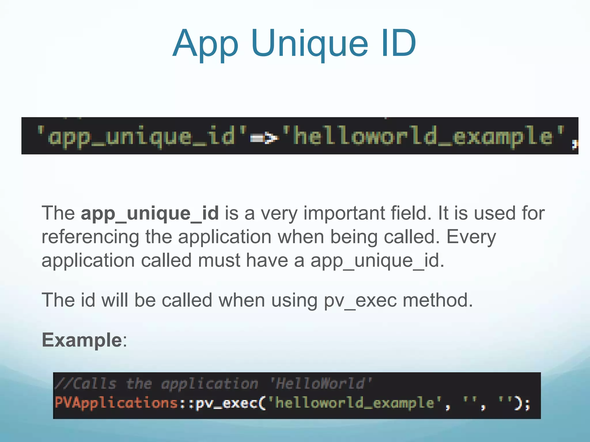 App Unique ID



The app_unique_id is a very important field. It is used for
referencing the application when being called. Every
application called must have a app_unique_id.

The id will be called when using pv_exec method.

Example:
 