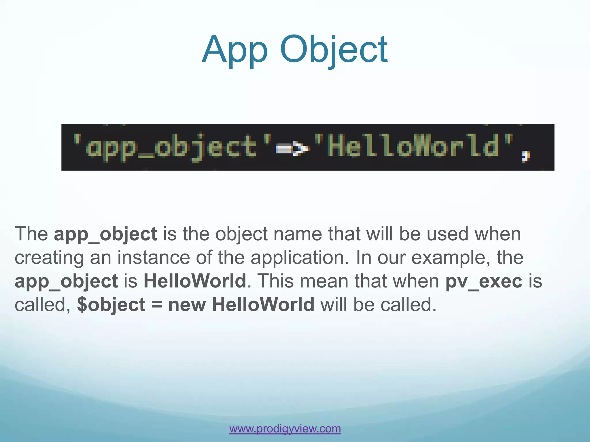 App Object



The app_object is the object name that will be used when
creating an instance of the application. In our example, the
app_object is HelloWorld. This mean that when pv_exec is
called, $object = new HelloWorld will be called.




                        www.prodigyview.com
 