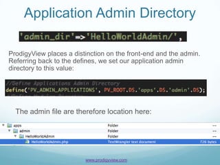 Application Admin Directory

ProdigyView places a distinction on the front-end and the admin.
Referring back to the defines, we set our application admin
directory to this value:




  The admin file are therefore location here:




                         www.prodigyview.com
 