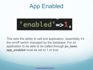 App Enabled




This sets the ability to call and application, essentially it’s
the on/off switch managed by the database. For an
application to be able to be called through pv_exec,
app_enabled must be set to 1 or true.




                       www.prodigyview.com
 