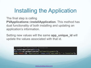 Installing the Application
The final step is calling
PVApplications::installApplication. This method has
dual functionality of both installing and updating an
application’s information.

Setting new values will the same app_unique_id will
update the values associated with that id.




                    www.prodigyview.com
 