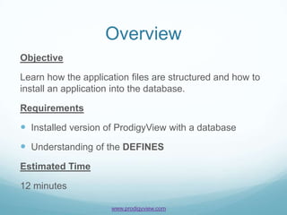 Overview
Objective

Learn how the application files are structured and how to
install an application into the database.

Requirements

 Installed version of ProdigyView with a database
 Understanding of the DEFINES
Estimated Time

12 minutes

                     www.prodigyview.com
 
