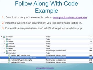 Follow Along With Code
                  Example
1. Download a copy of the example code at www.prodigyview.com/source.
2. Install the system in an environment you feel comfortable testing in.
3. Proceed to examples/interaction/HelloWorldApplicationInstaller.php




                              www.prodigyview.com
 
